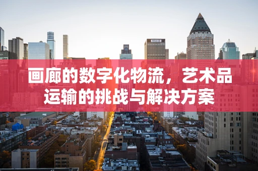 画廊的数字化物流，艺术品运输的挑战与解决方案