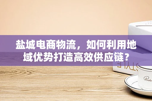 盐城电商物流，如何利用地域优势打造高效供应链？