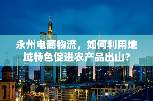 永州电商物流，如何利用地域特色促进农产品出山？