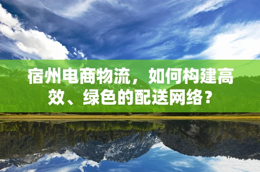 宿州电商物流，如何构建高效、绿色的配送网络？