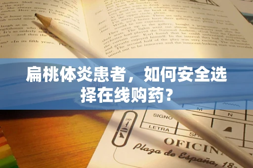 扁桃体炎患者，如何安全选择在线购药？