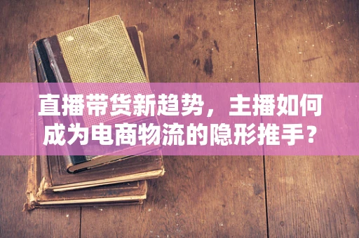 直播带货新趋势，主播如何成为电商物流的隐形推手？