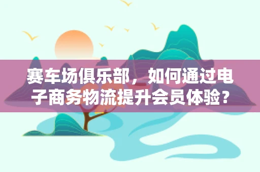 赛车场俱乐部，如何通过电子商务物流提升会员体验？