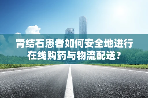 肾结石患者如何安全地进行在线购药与物流配送？
