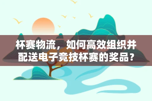 杯赛物流，如何高效组织并配送电子竞技杯赛的奖品？
