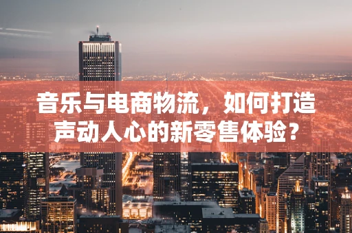 音乐与电商物流，如何打造声动人心的新零售体验？