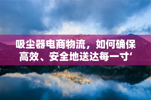 吸尘器电商物流，如何确保高效、安全地送达每一寸‘尘埃’？