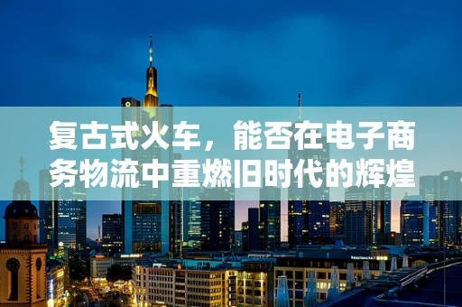 复古式火车，能否在电子商务物流中重燃旧时代的辉煌？