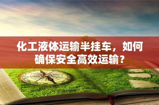 化工液体运输半挂车，如何确保安全高效运输？