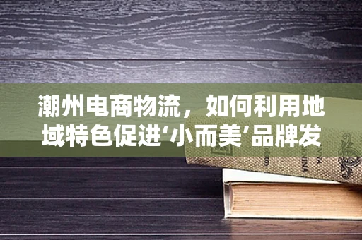 潮州电商物流，如何利用地域特色促进‘小而美’品牌发展？