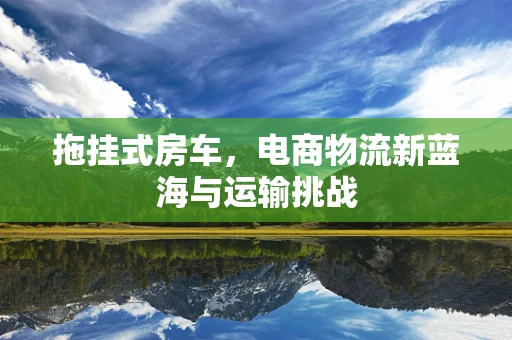 拖挂式房车，电商物流新蓝海与运输挑战