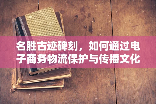 名胜古迹碑刻，如何通过电子商务物流保护与传播文化遗产？