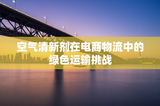 空气清新剂在电商物流中的绿色运输挑战
