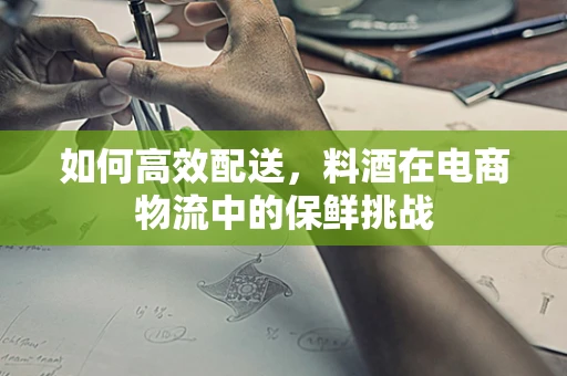 如何高效配送，料酒在电商物流中的保鲜挑战