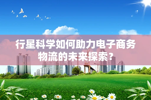 行星科学如何助力电子商务物流的未来探索？