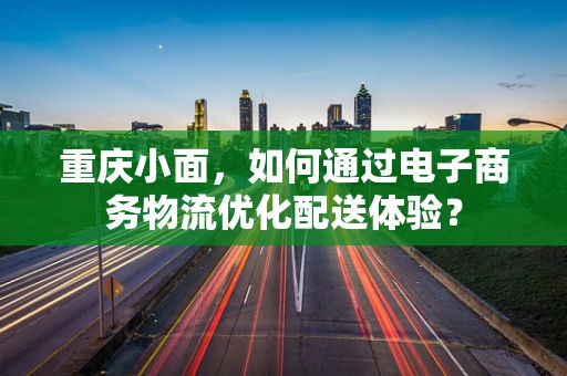 重庆小面，如何通过电子商务物流优化配送体验？