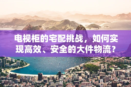 电视柜的宅配挑战，如何实现高效、安全的大件物流？