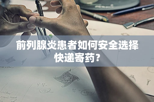 前列腺炎患者如何安全选择快递寄药？