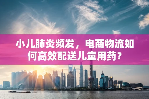 小儿肺炎频发，电商物流如何高效配送儿童用药？