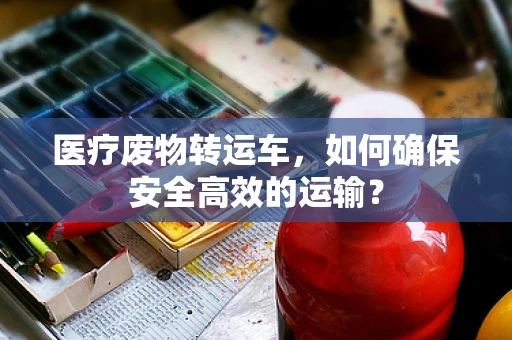 医疗废物转运车，如何确保安全高效的运输？