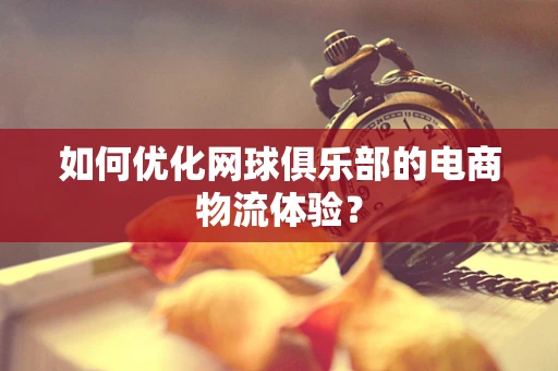 如何优化网球俱乐部的电商物流体验？