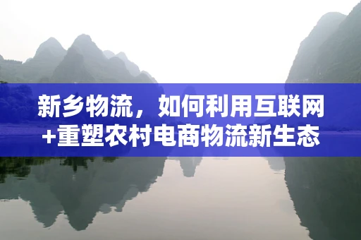 新乡物流，如何利用互联网+重塑农村电商物流新生态？