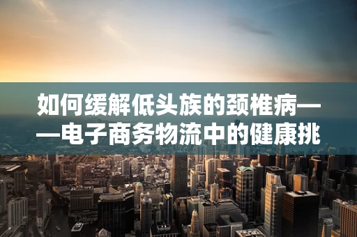 如何缓解低头族的颈椎病——电子商务物流中的健康挑战