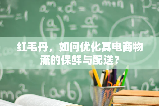 红毛丹，如何优化其电商物流的保鲜与配送？