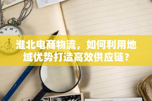 淮北电商物流，如何利用地域优势打造高效供应链？