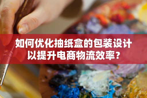 如何优化抽纸盒的包装设计以提升电商物流效率？