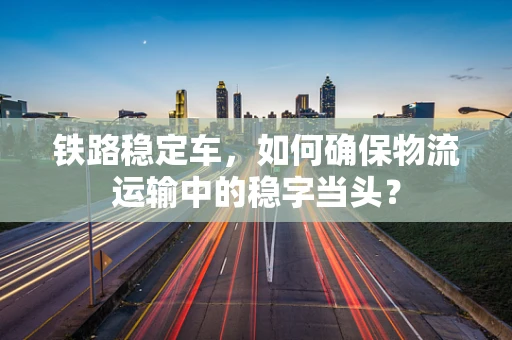 铁路稳定车，如何确保物流运输中的稳字当头？