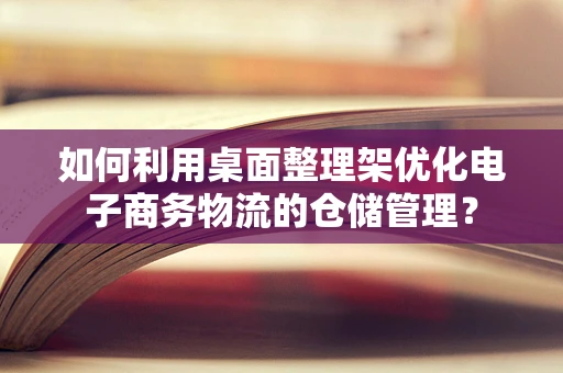 如何利用桌面整理架优化电子商务物流的仓储管理？