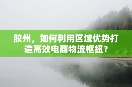 胶州，如何利用区域优势打造高效电商物流枢纽？