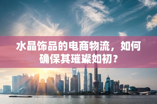 水晶饰品的电商物流，如何确保其璀璨如初？