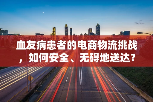 血友病患者的电商物流挑战，如何安全、无碍地送达？