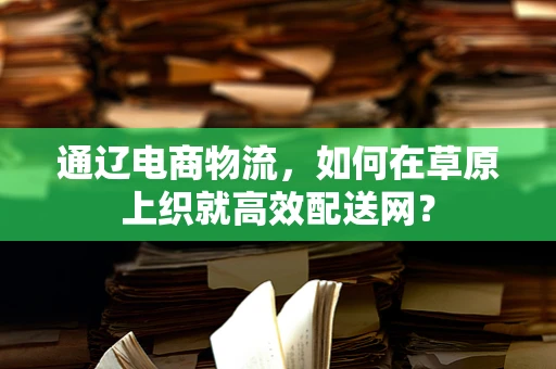 通辽电商物流，如何在草原上织就高效配送网？
