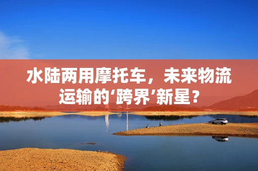 水陆两用摩托车，未来物流运输的‘跨界’新星？