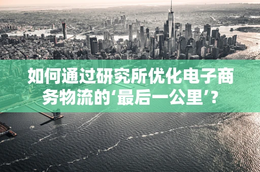 如何通过研究所优化电子商务物流的‘最后一公里’？
