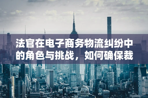 法官在电子商务物流纠纷中的角色与挑战，如何确保裁决的公正与效率？