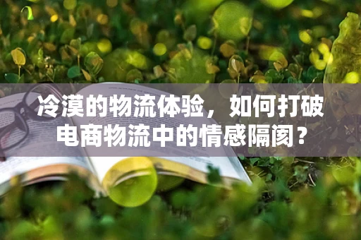 冷漠的物流体验，如何打破电商物流中的情感隔阂？
