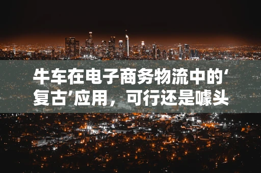 牛车在电子商务物流中的‘复古’应用，可行还是噱头？