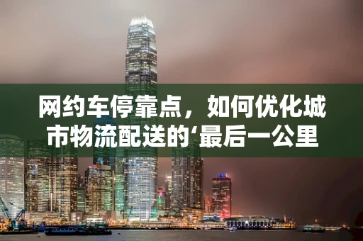 网约车停靠点，如何优化城市物流配送的‘最后一公里’？