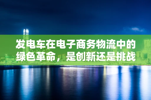 发电车在电子商务物流中的绿色革命，是创新还是挑战？