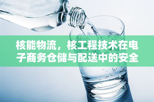 核能物流，核工程技术在电子商务仓储与配送中的安全应用