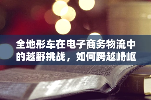 全地形车在电子商务物流中的越野挑战，如何跨越崎岖，高效配送？