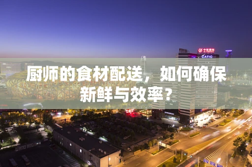 厨师的食材配送，如何确保新鲜与效率？
