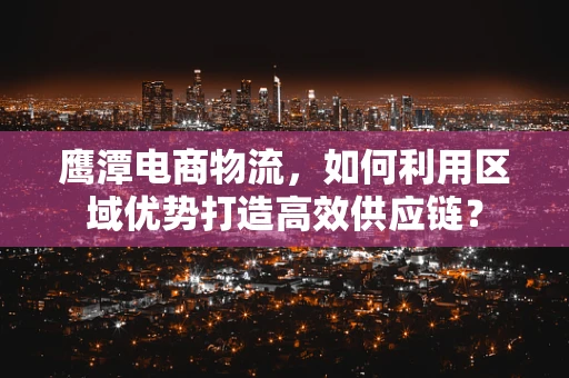 鹰潭电商物流，如何利用区域优势打造高效供应链？