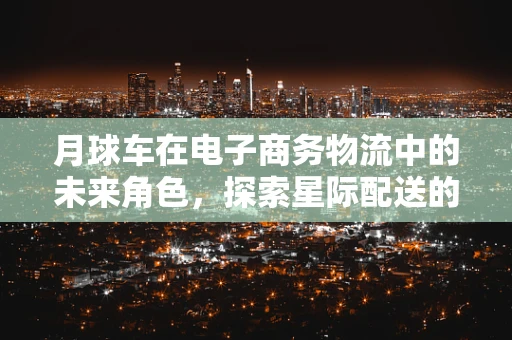 月球车在电子商务物流中的未来角色，探索星际配送的无限可能？