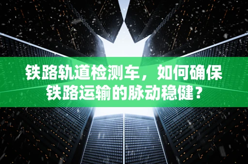 铁路轨道检测车，如何确保铁路运输的脉动稳健？