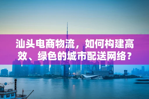 汕头电商物流，如何构建高效、绿色的城市配送网络？